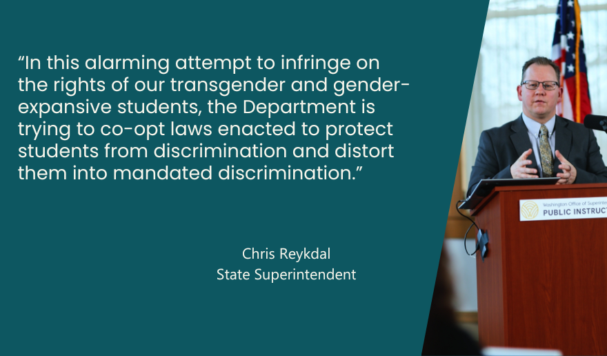 “In this alarming attempt to infringe on the rights of our transgender and gender-expansive students, the Department is trying  to co-opt laws enacted  to protect students from discrimination and distort them into mandated discrimination.”  - quote from Superintendent Reykdal