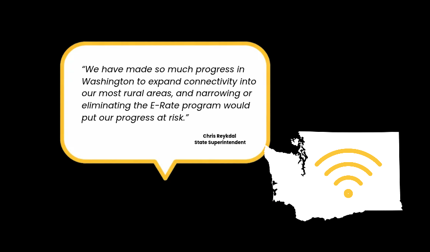We have made so much progress in Washington to expand connectivity into our most rural areas, and narrowing or eliminating the E-Rate program would  put our progress at risk. Chris Reykdal  State Superintendent
