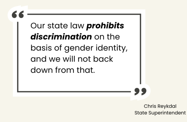 Our state law prohibits discrimination on the basis of gender identity, and we will not back down from that. State Superintendent Chris Reykdal