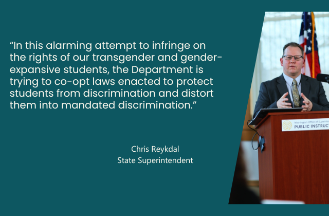 “In this alarming attempt to infringe on the rights of our transgender and gender-expansive students, the Department is trying  to co-opt laws enacted  to protect students from discrimination and distort them into mandated discrimination.”  - quote from Superintendent Reykdal