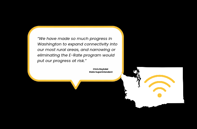 We have made so much progress in Washington to expand connectivity into our most rural areas, and narrowing or eliminating the E-Rate program would  put our progress at risk. Chris Reykdal  State Superintendent